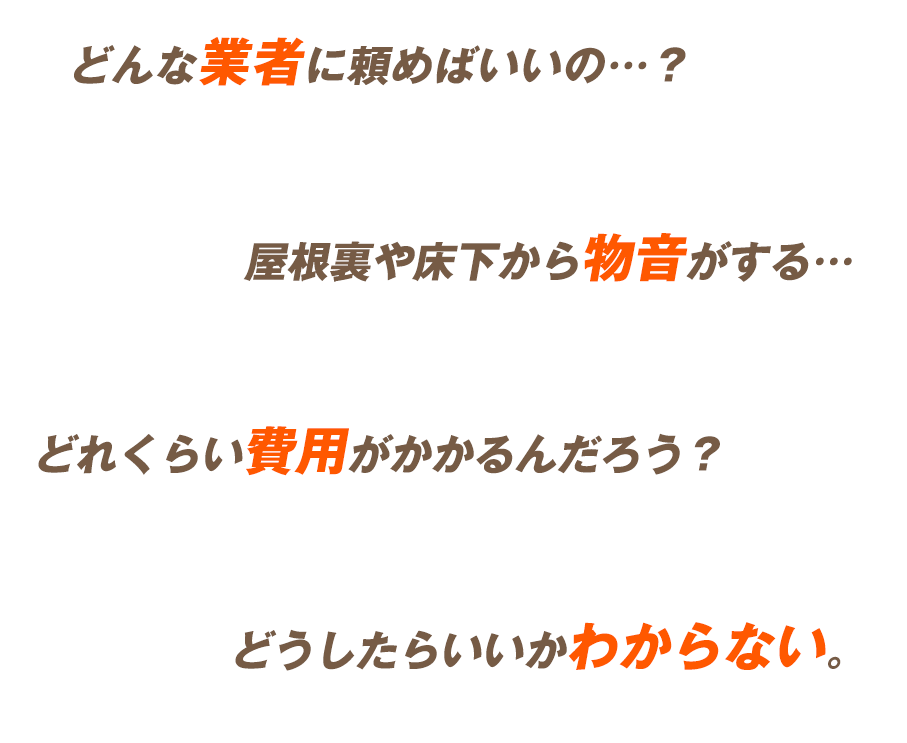 どんな業者に頼めばいいの…？屋根裏や床下から物音がする…どれくらい費用がかかるんだろう？どうしたらいいかわからない。