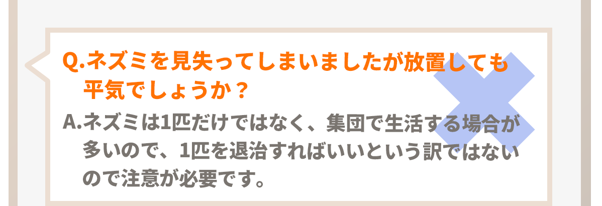 Q.ネズミを見失ってしまいましたが放置しても平気でしょうか？A.ネズミは1匹だけではなく集団で生活する場合が多いので、1匹を退治すればいいという訳ではないので注意が必要です。