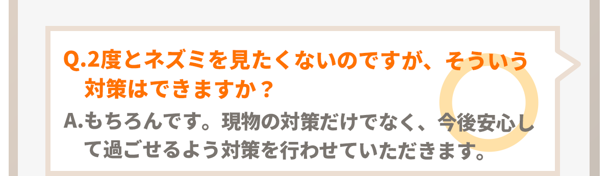 Q.2度とネズミを見たくないのですがそういう対策もできますか？A.もちろんです。現物の対策だけではなく、今後安心して過ごせるように再発防止処理を行わせて頂きます。