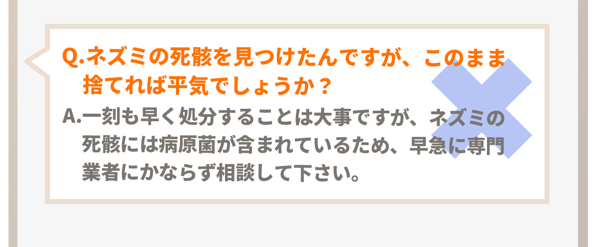 Q.フンを見つけましたが肝心のネズミは見つかりません。捨てれば平気でしょうか？A.一刻も早く処分する事は大切ですが、ネズミのフンには集合フェロモンが含まれており、フン(または卵)が見つかった場合は家自体が住処になっている事が多いので至急の対処をおススメいたします。